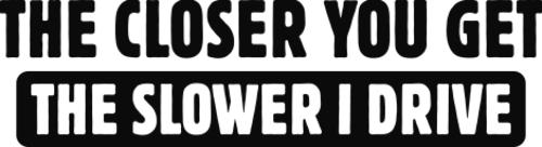 The closer you get the slower i drive